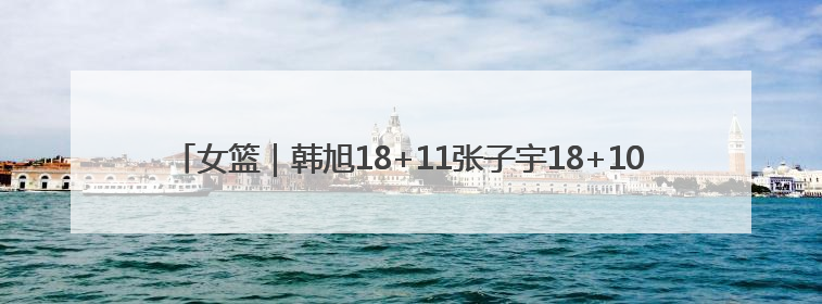女篮｜韩旭18+11张子宇18+10，中国女篮热身赛101比92胜日本