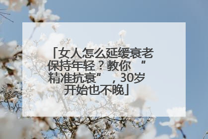 女人怎么延缓衰老保持年轻？教你 “精准抗衰”，30岁开始也不晚
