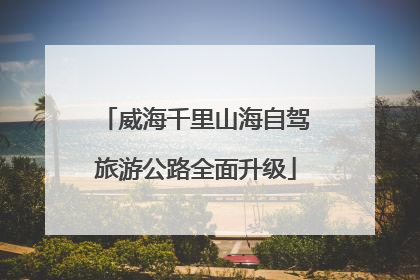 威海千里山海自驾旅游公路全面升级