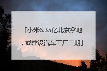 小米6.35亿北京拿地，或建设汽车工厂三期