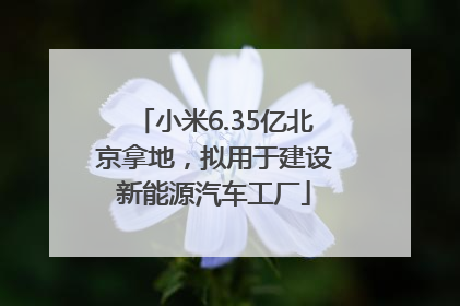 小米6.35亿北京拿地，拟用于建设新能源汽车工厂
