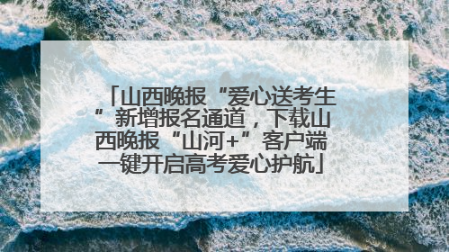 山西晚报“爱心送考生”新增报名通道，下载山西晚报“山河+”客户端一键开启高考爱心护航