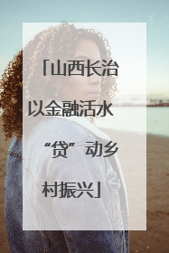 山西长治以金融活水“贷”动乡村振兴