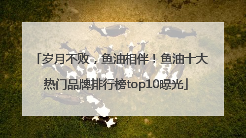 岁月不败，鱼油相伴！鱼油十大热门品牌排行榜top10曝光