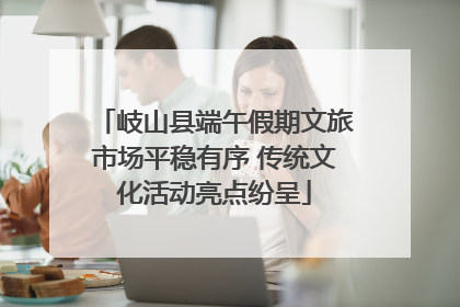 岐山县端午假期文旅市场平稳有序 传统文化活动亮点纷呈