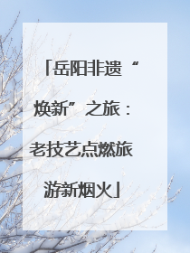 岳阳非遗“焕新”之旅：老技艺点燃旅游新烟火
