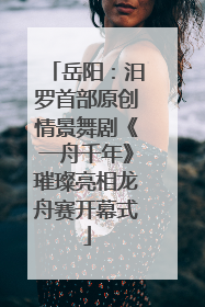 岳阳：汨罗首部原创情景舞剧《一舟千年》璀璨亮相龙舟赛开幕式