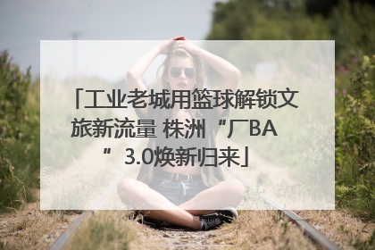 工业老城用篮球解锁文旅新流量 株洲“厂BA”3.0焕新归来