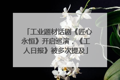 工业题材话剧《匠心永恒》开启巡演，《工人日报》被多次提及