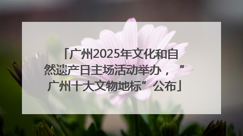 广州2025年文化和自然遗产日主场活动举办，“广州十大文物地标”公布