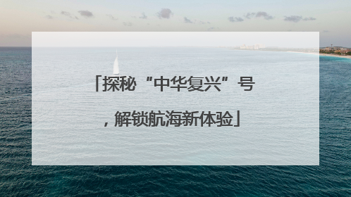探秘“中华复兴”号，解锁航海新体验