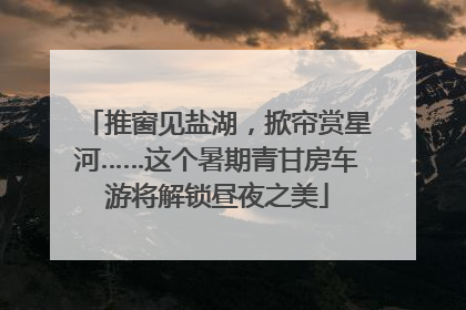 推窗见盐湖，掀帘赏星河……这个暑期青甘房车游将解锁昼夜之美