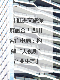 推进文旅深度融合！四川省广电局：构建“大视听”产业生态