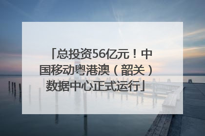 总投资56亿元！中国移动粤港澳（韶关）数据中心正式运行
