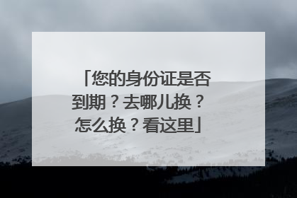 您的身份证是否到期？去哪儿换？怎么换？看这里