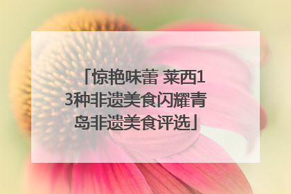 惊艳味蕾 莱西13种非遗美食闪耀青岛非遗美食评选