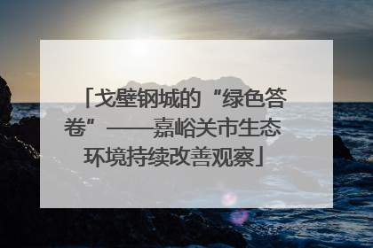 戈壁钢城的“绿色答卷”——嘉峪关市生态环境持续改善观察