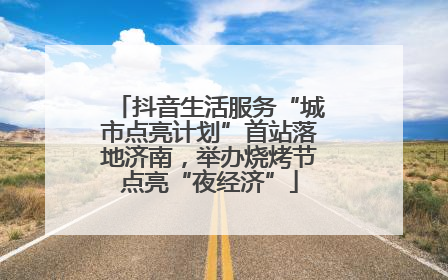 抖音生活服务“城市点亮计划”首站落地济南，举办烧烤节点亮“夜经济”