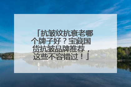 抗皱纹抗衰老哪个牌子好？宝藏国货抗皱品牌推荐，这些不容错过！