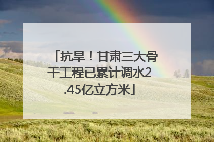 抗旱！甘肃三大骨干工程已累计调水2.45亿立方米