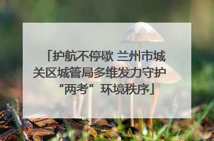 护航不停歇 兰州市城关区城管局多维发力守护“两考”环境秩序