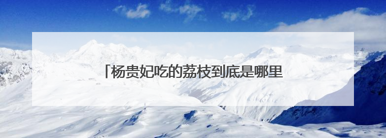 杨贵妃吃的荔枝到底是哪里的？怎么走的“快递”？