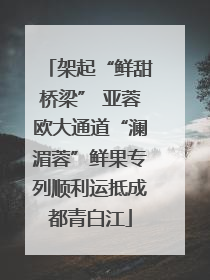 架起“鲜甜桥梁” 亚蓉欧大通道“澜湄蓉”鲜果专列顺利运抵成都青白江
