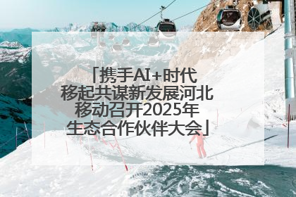 携手AI+时代 移起共谋新发展河北移动召开2025年生态合作伙伴大会