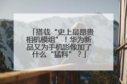 搭载“史上最昂贵相机模组”！华为新品又为手机影像加了什么“猛料”？