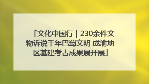 文化中国行｜230余件文物诉说千年巴蜀文明 成渝地区基建考古成果展开展