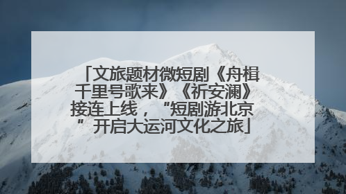 文旅题材微短剧《舟楫千里号歌来》《祈安澜》接连上线，“短剧游北京”开启大运河文化之旅