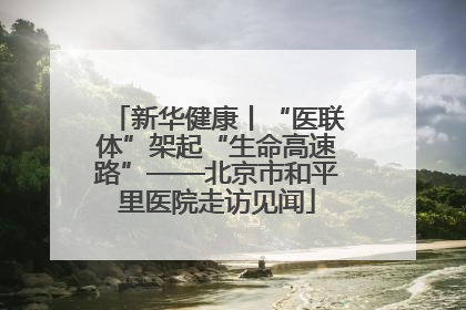 新华健康丨“医联体”架起“生命高速路”——北京市和平里医院走访见闻