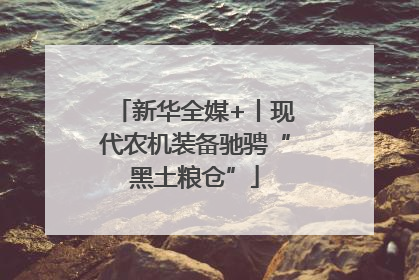 新华全媒+丨现代农机装备驰骋“黑土粮仓”