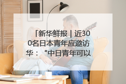 新华鲜报｜近300名日本青年应邀访华：“中日青年可以创造更好的未来”