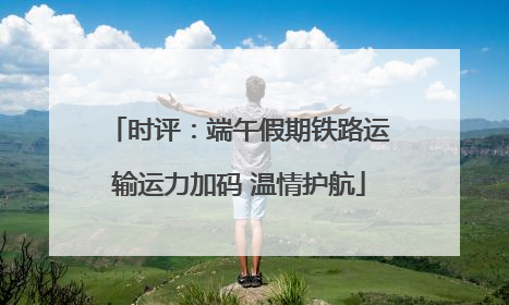 时评：端午假期铁路运输运力加码 温情护航