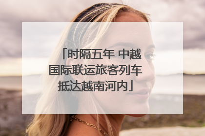 时隔五年 中越国际联运旅客列车抵达越南河内
