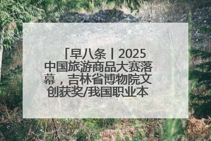 早八条丨2025中国旅游商品大赛落幕，吉林省博物院文创获奖/我国职业本科高校加速扩容