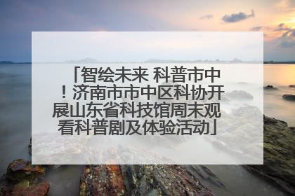 智绘未来 科普市中！济南市市中区科协开展山东省科技馆周末观看科普剧及体验活动