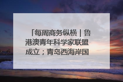 每周商务纵横｜鲁港澳青年科学家联盟成立；青岛西海岸国际能源自贸港启用