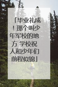 毕业礼成！那个叫少年军校的地方 学校祝人和少年们前程似锦