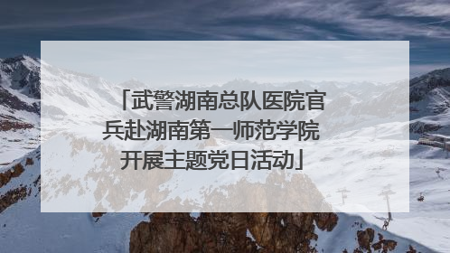 武警湖南总队医院官兵赴湖南第一师范学院开展主题党日活动