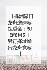 株洲渌口龙舟邀请赛组委会：初定6月5日另行择址举行龙舟竞赛