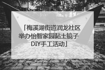 梅溪湖街道润龙社区举办怡智家园黏土镜子DIY手工活动