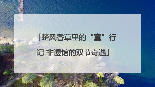 楚风香草里的“童”行记 非遗馆的双节奇遇