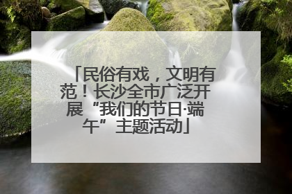 民俗有戏，文明有范！长沙全市广泛开展“我们的节日·端午”主题活动