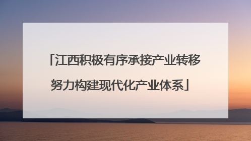 江西积极有序承接产业转移 努力构建现代化产业体系