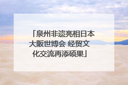 泉州非遗亮相日本大阪世博会 经贸文化交流再添硕果