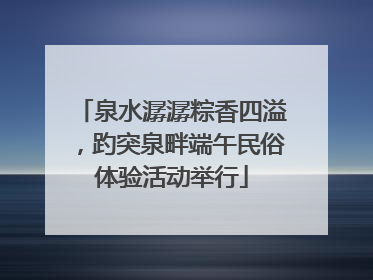 泉水潺潺粽香四溢，趵突泉畔端午民俗体验活动举行
