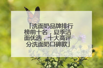 洗面奶品牌排行榜前十名，夏季洁面优选，十大高评分洗面奶口碑款