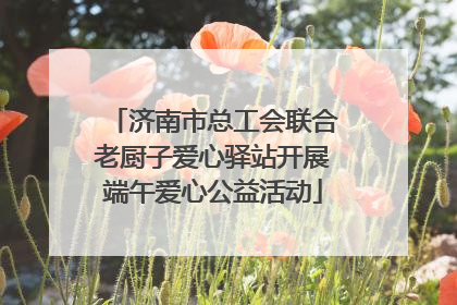 济南市总工会联合老厨子爱心驿站开展端午爱心公益活动